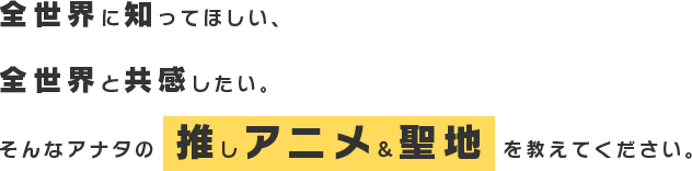 全世界に知ってほしい、全世界と共感したい。そんあアナタの推しアニメ&聖地を教えてください。