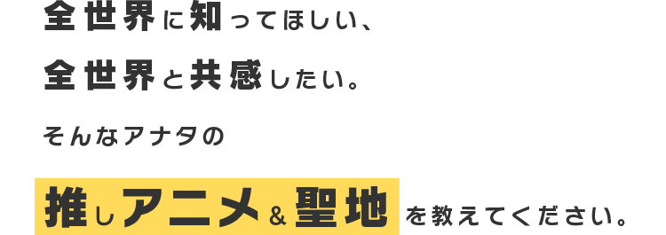 全世界に知ってほしい、全世界と共感したい。そんあアナタの推しアニメ&聖地を教えてください。